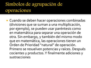  Cuando se deben hacer operaciones combinadas 
(divisiones que se suman a una multiplicación, 
por ejemplo), se pueden usar paréntesis como 
en matemática para separar una operación de 
otra. Sin embargo, y también del mismo modo 
que en matemática, las operaciones tienen un 
Orden de Prioridad “natural” de operación. 
Primero se resuelven potencias y raíces. Después 
cocientes y productos. Y finalmente adiciones y 
sustracciones 
