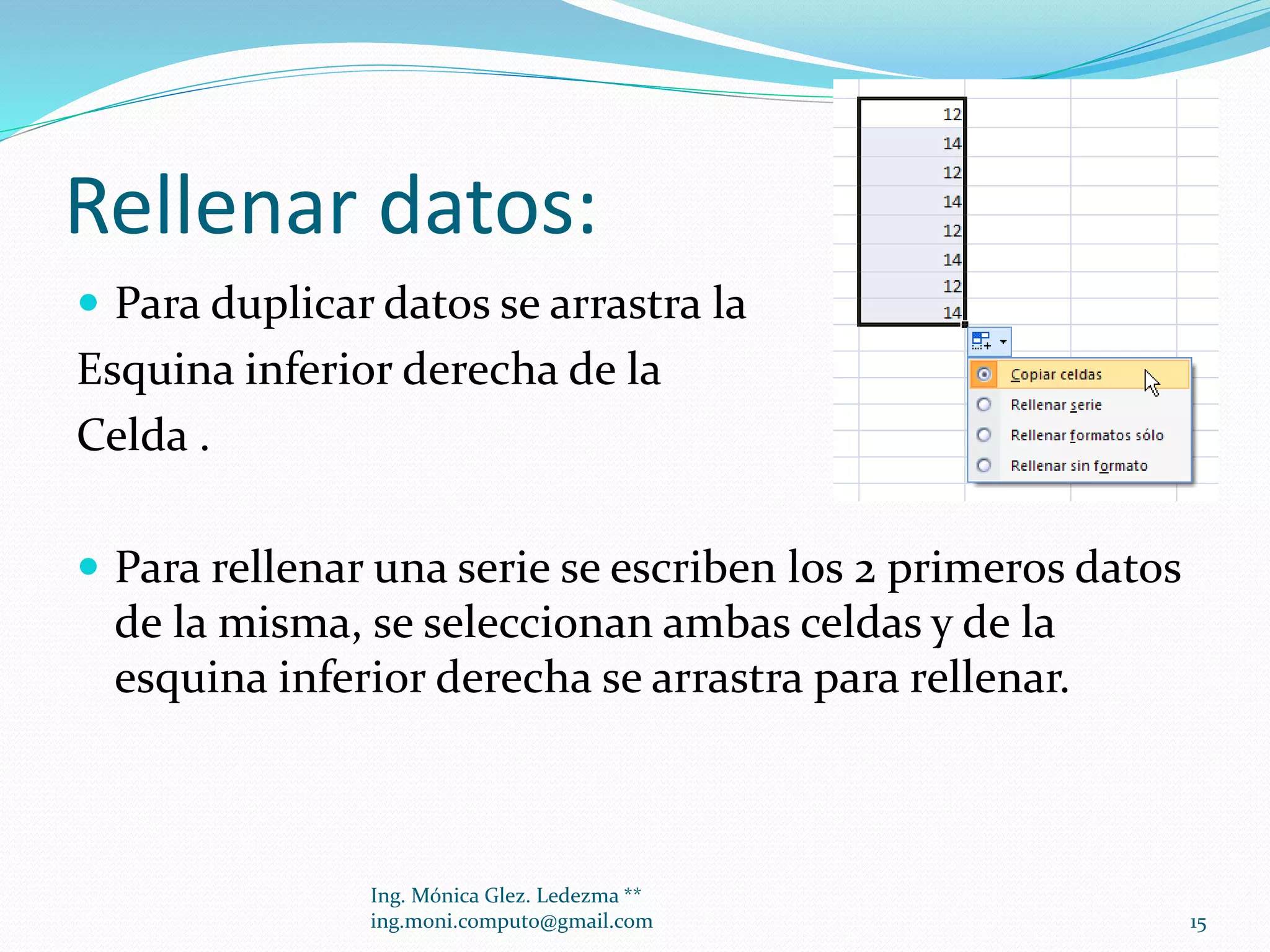Rellenar datos:
 Para duplicar datos se arrastra la

Esquina inferior derecha de la
Celda .
 Para rellenar una serie se escriben los 2 primeros datos

de la misma, se seleccionan ambas celdas y de la
esquina inferior derecha se arrastra para rellenar.

Ing. Mónica Glez. Ledezma **
ing.moni.computo@gmail.com

15

 