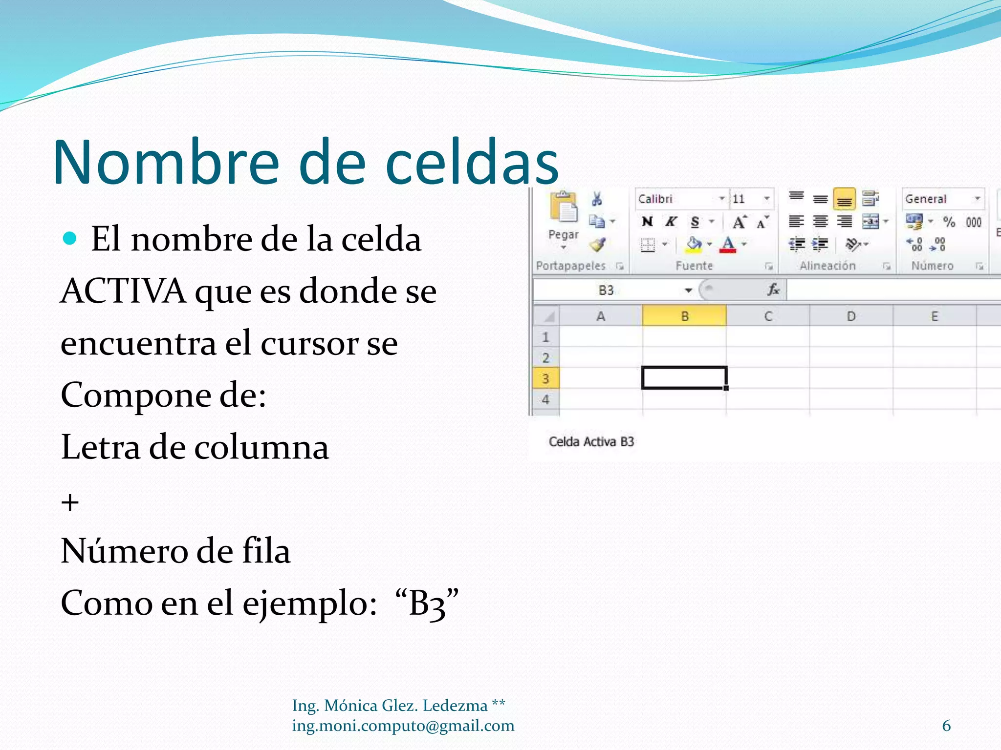 Nombre de celdas
 El nombre de la celda

ACTIVA que es donde se
encuentra el cursor se
Compone de:
Letra de columna
+
Número de fila
Como en el ejemplo: “B3”
Ing. Mónica Glez. Ledezma **
ing.moni.computo@gmail.com

6

 