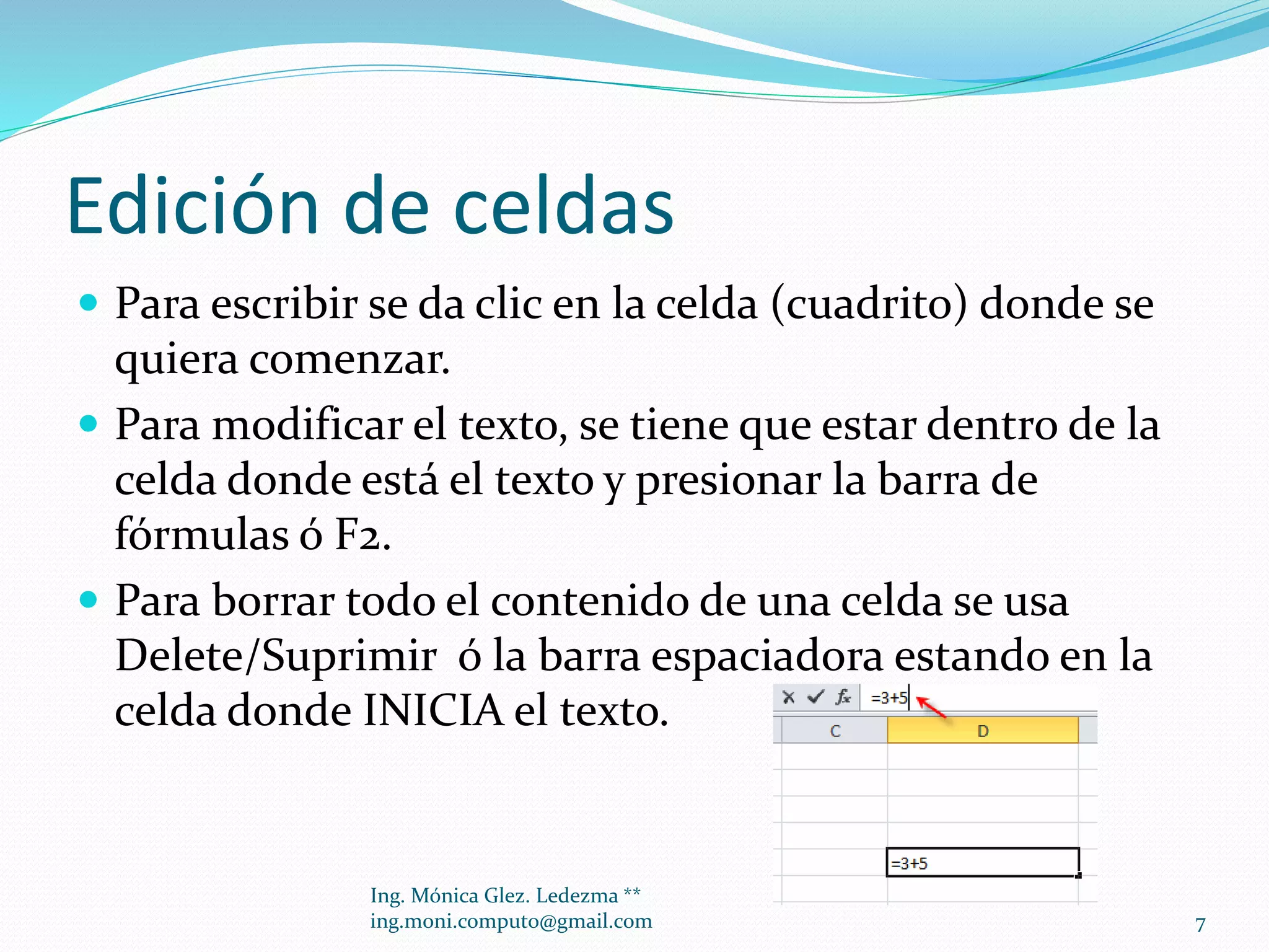 Edición de celdas
 Para escribir se da clic en la celda (cuadrito) donde se

quiera comenzar.
 Para modificar el texto, se tiene que estar dentro de la
celda donde está el texto y presionar la barra de
fórmulas ó F2.
 Para borrar todo el contenido de una celda se usa
Delete/Suprimir ó la barra espaciadora estando en la
celda donde INICIA el texto.

Ing. Mónica Glez. Ledezma **
ing.moni.computo@gmail.com

7

 