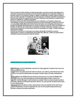 Para el verano de 1978, Bricklin ya había programado su primera versión ejecutable de su
concepto. El programa le permitía al usuario insertar matrices de 5 columnas y 20 filas. La
primera versión no era fácil de manejar y, debido a éstoBricklin contrató a Bob Frankston,
para así poder expandir la facilidad de uso del programa. Frankston expandió el programa a
tal punto que redujo los requerimientos de éste, haciéndolo más poderoso y práctico para
poder ser utilizado en un Microcomputador.
Durante el verano de 1978, Daniel Flystra se unió a Bricklin y a Frankston. Flystra era
mercadologo y sugirió que el producto podría ser de gran demanda si pudiera correrse en
un computador Apple Macintosh. Entre los tres formaron una compañía conocida por el
nombre de Software ArtsCorporation la cual fue fundada en enero de 1979 y era dirigida por
Bricklin. En Abril de ese mismo año, la compañía comenzó a distribuir a Visicalc, cuyo
nombre fue tomado de una abreviatura hecha de las palabras en inglés “Visible Calculator”
(Calculadora Visible).
Visicalc se convirtió en un fenómeno en la época de los 80 e incentivó a muchos
negociantes a comprar Computadores Personales (PC). Más de 1 millón de copias fueron
vendidas durante la producción total de Visicalc.

SIGNIFICADOS DE ALGUNO ELEMEMTOS

FPMFPM Siglas de Fast Page Mode, memoria en modo paginado, el diseño más comun de
chips de RAM dinámica.
-CeldaCelda En las aplicaciones de hojas de cálculo, una celda es cada intersección entre
una fila y una columna determinada, que puede contener datos, fórmulas matemáticas,
etc....
-MemoriasMemorias DRAM (dynamicrandomaccessmemory): los chips de DRAM están
diseñados como una matriz de celdas de memoria dispuestas en filas y colum-nas.
-TM/1TM/1 (Tables Manager/1) Administrador de tablas/1. Motor de base de datos analítica
para DOS y Windows de SinperCorporation, Warren, NJ, que permite visualizar datos hasta
en ocho dimensiones.
-ApproarchApproarch Base de datos relacional de Lotus que también forma parte de su
conjunto SmartSuite. Provee la capacidad de crear en forma gráfica aplicaciones para
Windows utilizando formatos estándares.

 