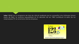 Lotus 1-2-3: Fue un programa de hoja de cálculo realizado por la compañía Lotus Software (ahora
parte de IBM). Su enorme popularidad en la década de los 1980 contribuyó al éxito de los
ordenadores PC en el entorno de las empresas.
 