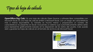 OpenOffice.Org Calc: Es una hoja de cálculo Open Source y software libre compatible con
Microsoft Excel. Es una hoja de cálculo similar a Microsoft Excel, con un rango de características
más o menos equivalente. Su tamaño es mucho menor y proporciona un número de
características no presentes en Excel, incluyendo un sistema que automáticamente define series
para representar gráficamente basado en la disposición de los datos del usuario. Calc puede
abrir y guardar las hojas de cálculo en el formato de archivos de Microsoft Excel.
Tipos de hoja de cálculo
 