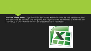 Microsoft Office Excel: Mejor conocido sólo como Microsoft Excel, es una aplicación para
manejar hojas de cálculos. Este programa fue y sigue siendo desarrollado y distribuido por
Microsoft, y es utilizado normalmente en tareas financieras y contables.
 