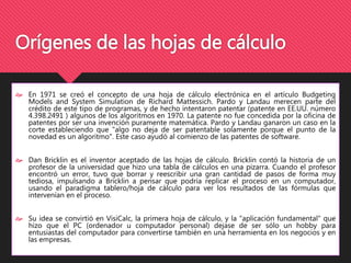 Orígenes de las hojas de cálculo 
 En 1971 se creó el concepto de una hoja de cálculo electrónica en el artículo Budgeting 
Models and System Simulation de Richard Mattessich. Pardo y Landau merecen parte del 
crédito de este tipo de programas, y de hecho intentaron patentar (patente en EE.UU. número 
4.398.2491 ) algunos de los algoritmos en 1970. La patente no fue concedida por la oficina de 
patentes por ser una invención puramente matemática. Pardo y Landau ganaron un caso en la 
corte estableciendo que "algo no deja de ser patentable solamente porque el punto de la 
novedad es un algoritmo". Este caso ayudó al comienzo de las patentes de software. 
 Dan Bricklin es el inventor aceptado de las hojas de cálculo. Bricklin contó la historia de un 
profesor de la universidad que hizo una tabla de cálculos en una pizarra. Cuando el profesor 
encontró un error, tuvo que borrar y reescribir una gran cantidad de pasos de forma muy 
tediosa, impulsando a Bricklin a pensar que podría replicar el proceso en un computador, 
usando el paradigma tablero/hoja de cálculo para ver los resultados de las fórmulas que 
intervenían en el proceso. 
 Su idea se convirtió en VisiCalc, la primera hoja de cálculo, y la "aplicación fundamental" que 
hizo que el PC (ordenador u computador personal) dejase de ser sólo un hobby para 
entusiastas del computador para convertirse también en una herramienta en los negocios y en 
las empresas. 
 