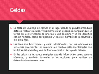 Celdas 
 La celda de una hoja de cálculo es el lugar donde se pueden introducir 
datos o realizar cálculos, visualmente es un espacio rectangular que se 
forma en la intersección de una fila y una columna y se les identifica 
con un nombre, como por ejemplo C4 (C es el nombre de la columna y 
4 el de la fila). 
 Las filas son horizontales y están identificadas por los números en 
secuencia ascendente. Las columnas en cambio están identificadas con 
las letras del alfabeto y van de forma vertical en la Hoja de Cálculo. 
 En las celdas se introduce cualquier tipo de información como texto o 
números, y también fórmulas o instrucciones para realizar un 
determinado cálculo o tarea. 
 