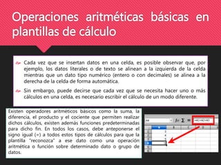 Operaciones aritméticas básicas en 
plantillas de cálculo 
 Cada vez que se insertan datos en una celda, es posible observar que, por 
ejemplo, los datos literales o de texto se alinean a la izquierda de la celda 
mientras que un dato tipo numérico (entero o con decimales) se alinea a la 
derecha de la celda de forma automática. 
 Sin embargo, puede decirse que cada vez que se necesita hacer uno o más 
cálculos en una celda, es necesario escribir el cálculo de un modo diferente. 
Existen operadores aritméticos básicos como la suma, la 
diferencia, el producto y el cociente que permiten realizar 
dichos cálculos, existen además funciones predeterminadas 
para dicho fin. En todos los casos, debe anteponerse el 
signo igual (=) a todos estos tipos de cálculos para que la 
plantilla “reconozca” a ese dato como una operación 
aritmética o función sobre determinado dato o grupo de 
datos. 
 