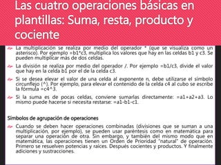 Las cuatro operaciones básicas en 
plantillas: Suma, resta, producto y 
cociente 
 La multiplicación se realiza por medio del operador * (que se visualiza como un 
asterisco). Por ejemplo =b1*c3, multiplica los valores que hay en las celdas b1 y c3. Se 
pueden multiplicar más de dos celdas. 
 La división se realiza por medio del operador /. Por ejemplo =b1/c3, divide el valor 
que hay en la celda b1 por el de la celda c3. 
 Si se desea elevar el valor de una celda al exponente n, debe utilizarse el símbolo 
circunflejo (^). Por ejemplo, para elevar el contenido de la celda c4 al cubo se escribe 
la fórmula =c4^3. 
 Si la suma es de pocas celdas, conviene sumarlas directamente: =a1+a2+a3. Lo 
mismo puede hacerse si necesita restarse: =a1-b1-c1. 
Símbolos de agrupación de operaciones 
 Cuando se deben hacer operaciones combinadas (divisiones que se suman a una 
multiplicación, por ejemplo), se pueden usar paréntesis como en matemática para 
separar una operación de otra. Sin embargo, y también del mismo modo que en 
matemática, las operaciones tienen un Orden de Prioridad “natural” de operación. 
Primero se resuelven potencias y raíces. Después cocientes y productos. Y finalmente 
adiciones y sustracciones. 
 