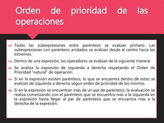 Orden de prioridad de las 
operaciones 
 Todas las subexpresiones entre paréntesis se evalúan primero. Las 
subexpresiones con paréntesis anidados se evalúan desde el centro hacia los 
extremos. 
 Dentro de una expresión, los operadores se evalúan de la siguiente manera: 
 Se analiza la expresión de izquierda a derecha respetando el Orden de 
Prioridad “natural” de operación. 
 Si en la expresión existen paréntesis, lo que se encuentra dentro de estos se 
evalúan de izquierda a derecha según orden de prioridad de los mismos. 
 Si en la expresión se encuentran más de un par de paréntesis, la evaluación se 
realiza comenzando con el paréntesis que se encuentra más a la izquierda en 
la expresión hasta llegar al par de paréntesis que se encuentra más a la 
derecha de la expresión. 
 