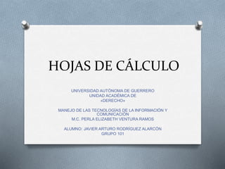 HOJAS DE CÁLCULO 
UNIVERSIDAD AUTÓNOMA DE GUERRERO 
UNIDAD ACADÉMICA DE 
«DERECHO» 
MANEJO DE LAS TECNOLOGÍAS DE LA INFORMACIÓN Y 
COMUNICACIÓN 
M.C. PERLA ELIZABETH VENTURA RAMOS 
ALUMNO: JAVIER ARTURO RODRÍGUEZ ALARCÓN 
GRUPO 101 
 