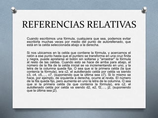 REFERENCIAS RELATIVAS 
Cuando escribimos una fórmula, cualquiera que sea, podemos evitar 
escribirla muchas veces por medio del punto de autorellenado, que 
está en la celda seleccionada abajo a la derecha. 
Si nos ubicamos en la celda que contiene la fórmula, y acercamos el 
ratón a ese punto hasta que el puntero se transforma en una cruz finita 
y negra, puede apretarse el botón sin soltarse y "arrastrar" la fórmula 
al resto de las celdas. Cuando esto se hace de arriba para abajo, el 
número de la fila de la celda inicial se va incrementando en uno, y la 
letra de la columna queda fija. O sea que si la primera celda (la que 
contenía la fórmula), era c2, el autollenado celda por celda va siendo 
c3, c4, c5,…, c7, (suponiendo que la última sea c7). Si lo mismo se 
hace, por ejemplo, de izquierda a derecha, ocurre al revés. El número 
de la fila queda fijo, pero aumenta en uno la letra de la columna. O sea 
que si la primera celda (la que contenía la fórmula), era c2, el 
autollenado celda por celda va siendo d2, e2, f2,…, j2, (suponiendo 
que la última sea j2). 
 