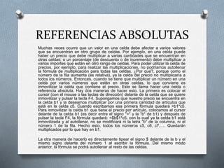 REFERENCIAS ABSOLUTAS 
Muchas veces ocurre que un valor en una celda debe afectar a varios valores 
que se encuentran en otro grupo de celdas. Por ejemplo, en una celda puede 
haber un precio que debe multiplicar a varias cantidades que se encuentran en 
otras celdas; o un porcentaje (de descuento o de incremento) debe multiplicar a 
varios importes que están en otro rango de celdas. Para poder utilizar la celda de 
precios, por ejemplo, para realizar las multiplicaciones, no podríamos autollenar 
la fórmula de multiplicación para todas las celdas. ¿Por qué?, porque como el 
número de la fila aumenta (es relativa), ya la celda del precio no multiplicaría a 
todos los números. Entonces, cuando se tiene que multiplicar un número en una 
celda por varios números que están en otras celdas, lo que conviene es 
inmovilizar la celda que contiene el precio. Esto se llama hacer una celda o 
referencia absoluta. Hay dos maneras de hacer esto. La primera es colocar el 
cursor (con el mouse o las teclas de dirección) delante de la celda que se quiere 
inmovilizar y pulsar la tecla F4. Supongamos que nuestro precio se encuentra en 
la celda b1 y la deseamos multiplicar por una primera cantidad de artículos que 
está en la celda c5. Cuando escribamos esa primera fórmula quedará =b1*c5. 
Para inmovilizar la celda b1 que tiene el precio por artículo, colocamos el cursor 
delante de la celda b1 (es decir entre el signo "=" y la "b" de b1) y después de 
pulsar la tecla F4, la fórmula quedará: =$b$1*c5, con lo cual ya la celda b1 está 
inmovilizada y al autollenar, no se modificará ni la letra "b" de la columna, ni el 
número 1 de la fila. Hecho esto, todos los números c5, c6, c7,…. Quedarán 
multiplicados por lo que hay en b1. 
La otra manera de hacerlo es directamente tipear el signo $ delante de la b y el 
mismo signo delante del número 1 al escribir la fórmula. Del mismo modo 
anterior, la fórmula se podrá autollenar al resto de las celdas. 
 