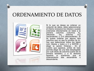ORDENAMIENTO DE DATOS 
Si lo que se desea es ordenar un 
conjunto de datos, debe seleccionarse 
el mismo (inclusive los rótulos) y puede 
ordenarse directamente en base a la 
primera columna (columna A), 
utilizando los botones A-Z 
(ascendente) o Z-A (descendente). Si 
se quiere ordenar por alguna otra 
columna que no sea la primera (la A), 
hay que seleccionar todos los datos 
(con rótulos y todo) e ir a DATOS y 
elegir la opción Ordenar… En el 
cuadro que aparece, arriba de todo 
permite elegir de una lista desplegable 
por cuál rótulo de columna quere ser la 
primera también), y a la derecha 
aparece si queremos que el 
ordenamiento sea ascendente o 
descendente. 
 