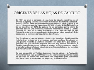 ORÍGENES DE LAS HOJAS DE CÁLCULO 
En 1971 se creó el concepto de una hoja de cálculo electrónica en el 
artículo Budgeting Models and System Simulation de Richard Mattessich. 
Pardo y Landau merecen parte del crédito de este tipo de programas, y de 
hecho intentaron patentar (patente en EE.UU. número 4.398.249) algunos 
de los algoritmos en 1970. La patente no fue concedida por la oficina de 
patentes por ser una invención puramente matemática. Pardo y Landau 
ganaron un caso en la corte estableciendo que "algo no deja de ser 
patentable solamente porque el punto de la novedad es un algoritmo". Este 
caso ayudó al comienzo de las patentes de software. 
Dan Bricklin es el inventor aceptado de las hojas de cálculo. Bricklin contó la 
historia de un profesor de la universidad que hizo una tabla de cálculos en 
una pizarra. Cuando el profesor encontró un error, tuvo que borrar y 
reescribir una gran cantidad de pasos de forma muy tediosa, impulsando a 
Bricklin a pensar que podría replicar el proceso en un computador, usando 
el paradigma tablero/hoja de cálculo para ver los resultados de las fórmulas 
que intervenían en el proceso. 
Su idea se convirtió en VisiCalc, la primera hoja de cálculo, y la "aplicación 
fundamental" que hizo que el PC (ordenador u computador personal) dejase 
de ser sólo un hobby para entusiastas del computador para convertirse 
también en una herramienta en los negocios y en las empresas. 
 
