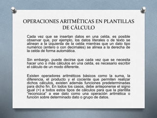 OPERACIONES ARITMÉTICAS EN PLANTILLAS 
DE CÁLCULO 
Cada vez que se insertan datos en una celda, es posible 
observar que, por ejemplo, los datos literales o de texto se 
alinean a la izquierda de la celda mientras que un dato tipo 
numérico (entero o con decimales) se alinea a la derecha de 
la celda de forma automática. 
Sin embargo, puede decirse que cada vez que se necesita 
hacer uno o más cálculos en una celda, es necesario escribir 
el cálculo de un modo diferente. 
Existen operadores aritméticos básicos como la suma, la 
diferencia, el producto y el cociente que permiten realizar 
dichos cálculos, existen además funciones predeterminadas 
para dicho fin. En todos los casos, debe anteponerse el signo 
igual (=) a todos estos tipos de cálculos para que la plantilla 
“reconozca” a ese dato como una operación aritmética o 
función sobre determinado dato o grupo de datos. 
 