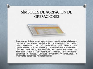 SÍMBOLOS DE AGRPACIÓN DE 
OPERACIONES 
Cuando se deben hacer operaciones combinadas (divisiones 
que se suman a una multiplicación, por ejemplo), se pueden 
usar paréntesis como en matemática para separar una 
operación de otra. Sin embargo, y también del mismo modo 
que en matemática, las operaciones tienen un Orden de 
Prioridad “natural” de operación. Primero se resuelven 
potencias y raíces. Después cocientes y productos. Y 
finalmente adiciones y sustracciones. 
 