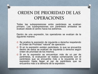 ORDEN DE PRIORIDAD DE LAS 
OPERACIONES 
Todas las subexpresiones entre paréntesis se evalúan 
primero. Las subexpresiones con paréntesis anidados se 
evalúan desde el centro hacia los extremos. 
Dentro de una expresión, los operadores se evalúan de la 
siguiente manera: 
O Se analiza la expresión de izquierda a derecha respetando 
el Orden de Prioridad “natural” de operación. 
O Si en la expresión existen paréntesis, lo que se encuentra 
dentro de estos se evalúan de izquierda a derecha según 
orden de prioridad de los mismos. 
O Si en la expresión se encuentran más de un par de 
paréntesis, la evaluación se realiza comenzando con el 
paréntesis que se encuentra más a la izquierda en la 
expresión hasta llegar al par de paréntesis que se 
encuentra más a la derecha de la expresión. 
 