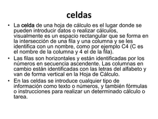 celdas 
• La celda de una hoja de cálculo es el lugar donde se 
pueden introducir datos o realizar cálculos, 
visualmente es un espacio rectangular que se forma en 
la intersección de una fila y una columna y se les 
identifica con un nombre, como por ejemplo C4 (C es 
el nombre de la columna y 4 el de la fila). 
• Las filas son horizontales y están identificadas por los 
números en secuencia ascendente. Las columnas en 
cambio están identificadas con las letras del alfabeto y 
van de forma vertical en la Hoja de Cálculo. 
• En las celdas se introduce cualquier tipo de 
información como texto o números, y también fórmulas 
o instrucciones para realizar un determinado cálculo o 
tarea. 
 