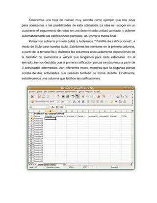 Crearemos una hoja de cálculo muy sencilla como ejemplo que nos sirva
para acercarnos a las posibilidades de esta aplicación. La idea es recoger en un
cuadrante el seguimiento de notas en una determinada unidad curricular y obtener
automáticamente las calificaciones parciales, así como la media final.
Pulsamos sobre la primera celda y tecleamos "Plantilla de calificaciones", a
modo de título para nuestra tabla. Escribimos los nombres en la primera columna,
a partir de la tercera fila y titulamos las columnas adecuadamente dependiendo de
la cantidad de elementos a valorar que tengamos para cada estudiante. En el
ejemplo, hemos decidido que la primera calificación parcial se obtuviese a partir de
3 actividades intermedias, con diferentes notas, mientras que la segunda parcial
consta de dos actividades que pesarán también de forma distinta. Finalmente,
establecemos una columna que totalice las calificaciones.
 