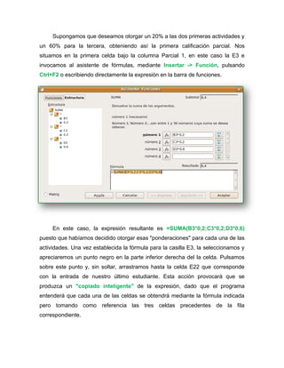Supongamos que deseamos otorgar un 20% a las dos primeras actividades y
un 60% para la tercera, obteniendo así la primera calificación parcial. Nos
situamos en la primera celda bajo la columna Parcial 1, en este caso la E3 e
invocamos al asistente de fórmulas, mediante Insertar -> Función, pulsando
Ctrl+F2 o escribiendo directamente la expresión en la barra de funciones.
En este caso, la expresión resultante es =SUMA(B3*0,2;C3*0,2;D3*0,6)
puesto que habíamos decidido otorgar esas "ponderaciones" para cada una de las
actividades. Una vez establecida la fórmula para la casilla E3, la seleccionamos y
apreciaremos un punto negro en la parte inferior derecha del la celda. Pulsamos
sobre este punto y, sin soltar, arrastramos hasta la celda E22 que corresponde
con la entrada de nuestro último estudiante. Esta acción provocará que se
produzca un "copiado inteligente" de la expresión, dado que el programa
entenderá que cada una de las celdas se obtendrá mediante la fórmula indicada
pero tomando como referencia las tres celdas precedentes de la fila
correspondiente.
 