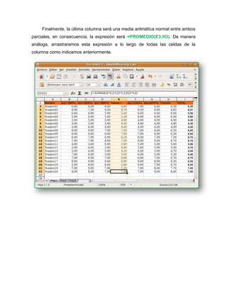 Finalmente, la última columna será una media aritmética normal entre ambos
parciales, en consecuencia, la expresión será =PROMEDIO(E3;H3). De manera
análoga, arrastraremos esta expresión a lo largo de todas las celdas de la
columna como indicamos anteriormente.
 