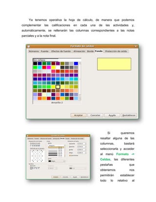 Ya tenemos operativa la hoja de cálculo, de manera que podemos
complementar las calificaciones en cada una de las actividades y,
automáticamente, se rellenarán las columnas correspondientes a las notas
parciales y a la nota final.
Si queremos
resaltar alguna de las
columnas, bastará
seleccionarla y acceder
al menú Formato ->
Celdas, las diferentes
pestañas que
obtenemos nos
permitirán establecer
todo lo relativo al
 