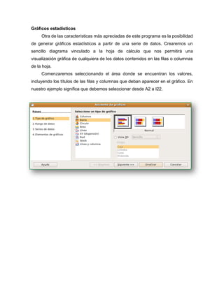 Gráficos estadísticos
Otra de las características más apreciadas de este programa es la posibilidad
de generar gráficos estadísticos a partir de una serie de datos. Crearemos un
sencillo diagrama vinculado a la hoja de cálculo que nos permitirá una
visualización gráfica de cualquiera de los datos contenidos en las filas o columnas
de la hoja.
Comenzaremos seleccionando el área donde se encuentran los valores,
incluyendo los títulos de las filas y columnas que deban aparecer en el gráfico. En
nuestro ejemplo significa que debemos seleccionar desde A2 a I22.
 
