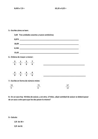 8,435 x 7,9 = 65,35 x 0,22 =
5.- Escribe cómo se leen:
3,69 Tres unidades sesenta y nueve centésimas
0,073 ____________________________________________________________
18,09 ____________________________________________________________
6,536 ____________________________________________________________
15,02 ____________________________________________________________
6.- Ordena de mayor a menor:
3 1 5 7
6 6 6 6 __________________________________________
4 4 4 4
9 5 3 6 ___________________________________________
7.- Escribe en forma de número mixto:
59 73 67
9 8 12
8.- En un saco hay 43 kilos de azúcar, y en otro, 17 kilos. ¿Qué cantidad de azúcar se deberá pasar
de un saco a otro para que los dos pesen lo mismo?
9.- Calcula:
1/6 de 30 =
5/9 de 81
 
