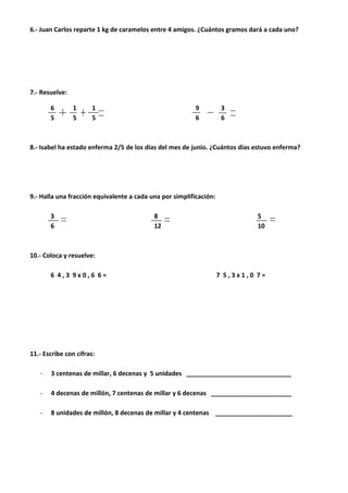 6.- Juan Carlos reparte 1 kg de caramelos entre 4 amigos. ¿Cuántos gramos dará a cada uno?
7.- Resuelve:
6 1 1 9 3
5 5 5 6 6
8.- Isabel ha estado enferma 2/5 de los días del mes de junio. ¿Cuántos días estuvo enferma?
9.- Halla una fracción equivalente a cada una por simplificación:
3 8 5
6 12 10
10.- Coloca y resuelve:
6 4 , 3 9 x 0 , 6 6 = 7 5 , 3 x 1 , 0 7 =
11.- Escribe con cifras:
- 3 centenas de millar, 6 decenas y 5 unidades ______________________________
- 4 decenas de millón, 7 centenas de millar y 6 decenas _______________________
- 8 unidades de millón, 8 decenas de millar y 4 centenas ______________________
 