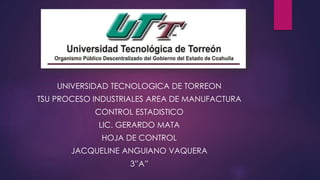 UNIVERSIDAD TECNOLOGICA DE TORREON
TSU PROCESO INDUSTRIALES AREA DE MANUFACTURA
CONTROL ESTADISTICO
LIC. GERARDO MATA
HOJA DE CONTROL
JACQUELINE ANGUIANO VAQUERA
3”A”
 
