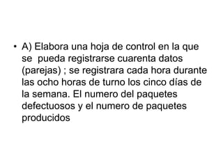 • A) Elabora una hoja de control en la que
se pueda registrarse cuarenta datos
(parejas) ; se registrara cada hora durante
las ocho horas de turno los cinco días de
la semana. El numero del paquetes
defectuosos y el numero de paquetes
producidos
 