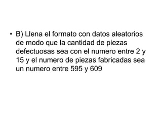 • B) Llena el formato con datos aleatorios
de modo que la cantidad de piezas
defectuosas sea con el numero entre 2 y
15 y el numero de piezas fabricadas sea
un numero entre 595 y 609
 