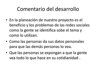 Comentario del desarrollo
• En la planeación de nuestro proyecto es el
beneficio y los problemas de las redes sociales
como la gente se identifica sobe el tema y
como lo utilizan.
• Como las personas da sus datos personales
para que las demás personas lo vea.
• Que las personas se expongan a que la gente
vea todo lo que hace en su cotidianidad .
 