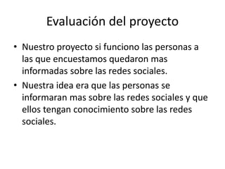 Evaluación del proyecto
• Nuestro proyecto si funciono las personas a
las que encuestamos quedaron mas
informadas sobre las redes sociales.
• Nuestra idea era que las personas se
informaran mas sobre las redes sociales y que
ellos tengan conocimiento sobre las redes
sociales.
 