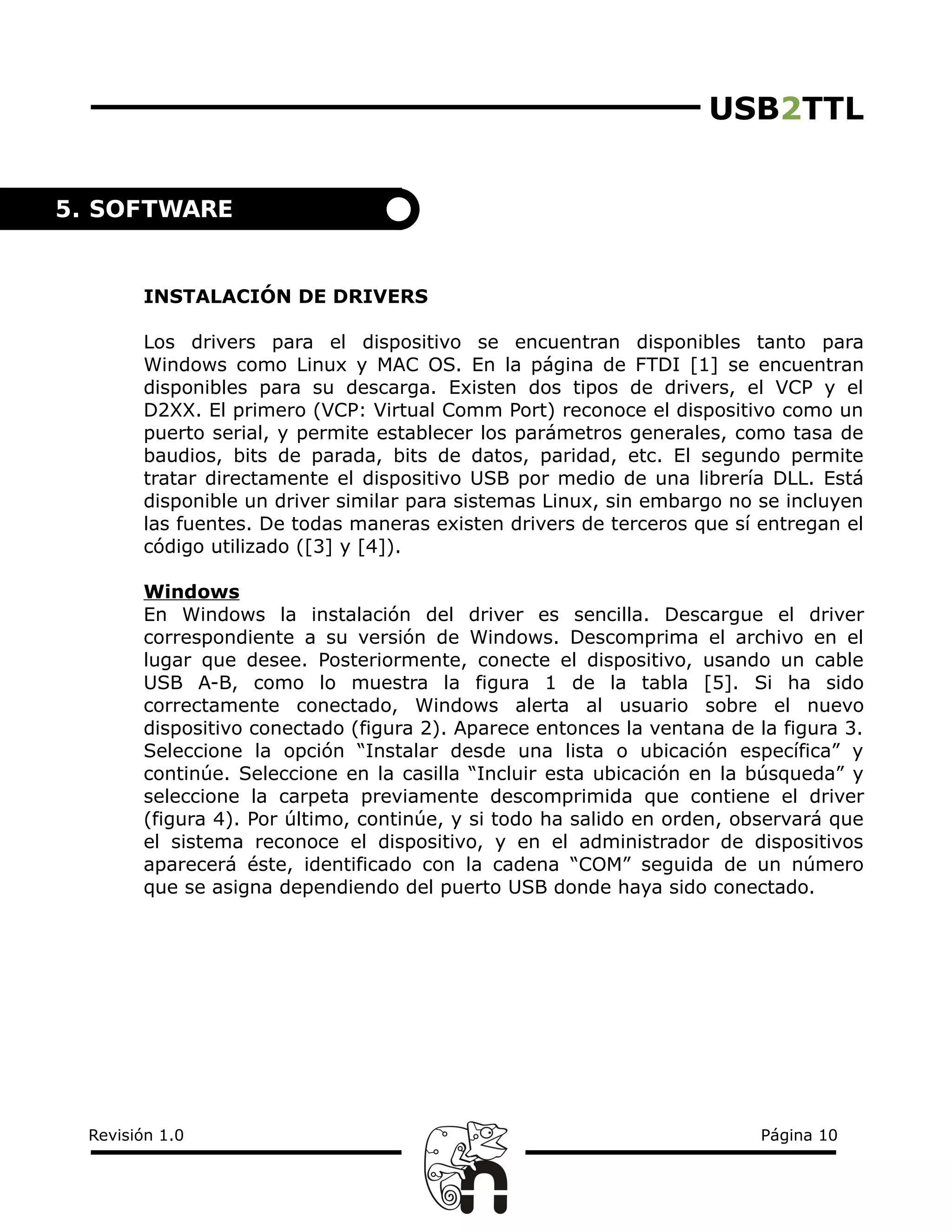 USB2TTL
INSTALACIÓN DE DRIVERS
Los drivers para el dispositivo se encuentran disponibles tanto para
Windows como Linux y MAC OS. En la página de FTDI [1] se encuentran
disponibles para su descarga. Existen dos tipos de drivers, el VCP y el
D2XX. El primero (VCP: Virtual Comm Port) reconoce el dispositivo como un
puerto serial, y permite establecer los parámetros generales, como tasa de
baudios, bits de parada, bits de datos, paridad, etc. El segundo permite
tratar directamente el dispositivo USB por medio de una librería DLL. Está
disponible un driver similar para sistemas Linux, sin embargo no se incluyen
las fuentes. De todas maneras existen drivers de terceros que sí entregan el
código utilizado ([3] y [4]).
Windows
En Windows la instalación del driver es sencilla. Descargue el driver
correspondiente a su versión de Windows. Descomprima el archivo en el
lugar que desee. Posteriormente, conecte el dispositivo, usando un cable
USB A-B, como lo muestra la figura 1 de la tabla [5]. Si ha sido
correctamente conectado, Windows alerta al usuario sobre el nuevo
dispositivo conectado (figura 2). Aparece entonces la ventana de la figura 3.
Seleccione la opción “Instalar desde una lista o ubicación específica” y
continúe. Seleccione en la casilla “Incluir esta ubicación en la búsqueda” y
seleccione la carpeta previamente descomprimida que contiene el driver
(figura 4). Por último, continúe, y si todo ha salido en orden, observará que
el sistema reconoce el dispositivo, y en el administrador de dispositivos
aparecerá éste, identificado con la cadena “COM” seguida de un número
que se asigna dependiendo del puerto USB donde haya sido conectado.
Revisión 1.0 Página 10
5. SOFTWARE
 