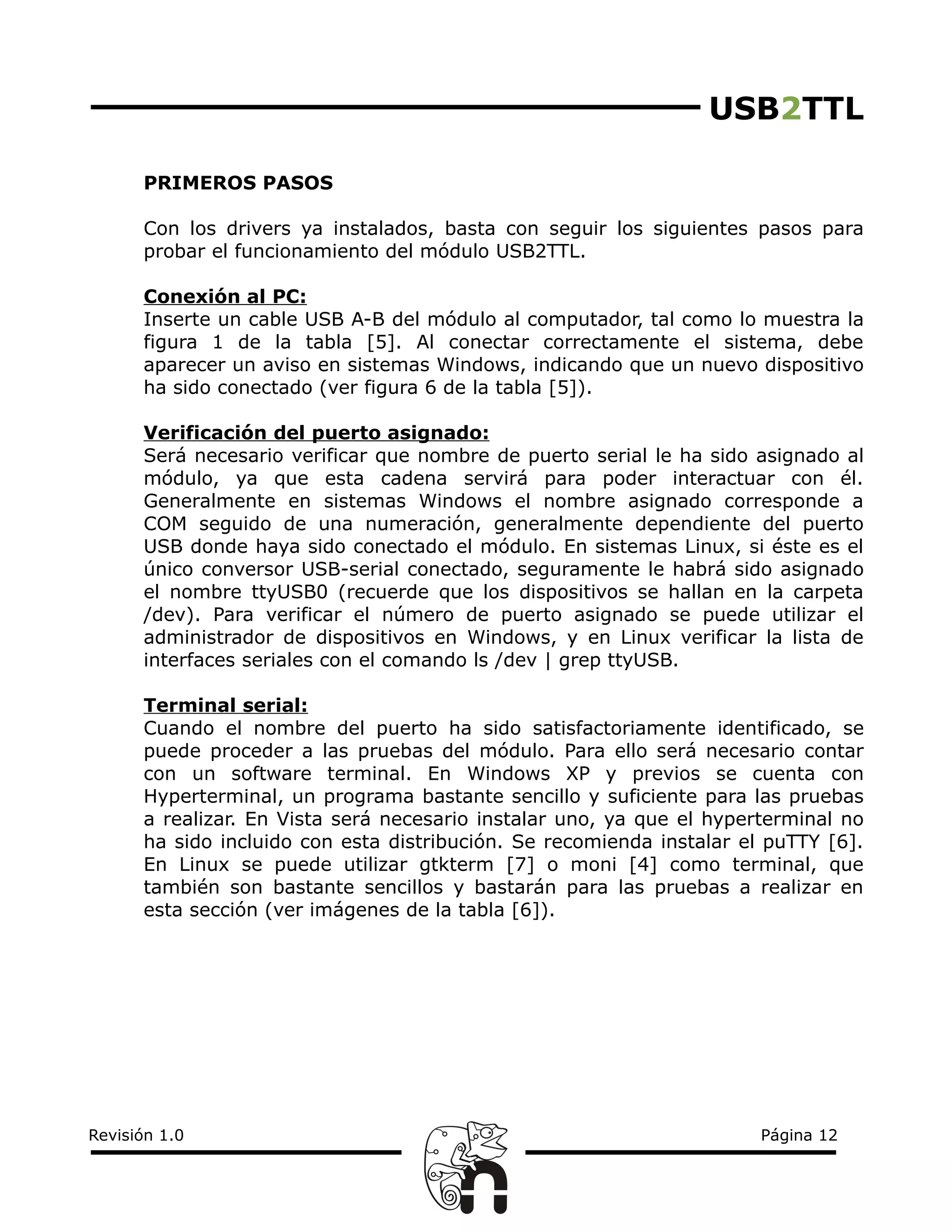 USB2TTL
PRIMEROS PASOS
Con los drivers ya instalados, basta con seguir los siguientes pasos para
probar el funcionamiento del módulo USB2TTL.
Conexión al PC:
Inserte un cable USB A-B del módulo al computador, tal como lo muestra la
figura 1 de la tabla [5]. Al conectar correctamente el sistema, debe
aparecer un aviso en sistemas Windows, indicando que un nuevo dispositivo
ha sido conectado (ver figura 6 de la tabla [5]).
Verificación del puerto asignado:
Será necesario verificar que nombre de puerto serial le ha sido asignado al
módulo, ya que esta cadena servirá para poder interactuar con él.
Generalmente en sistemas Windows el nombre asignado corresponde a
COM seguido de una numeración, generalmente dependiente del puerto
USB donde haya sido conectado el módulo. En sistemas Linux, si éste es el
único conversor USB-serial conectado, seguramente le habrá sido asignado
el nombre ttyUSB0 (recuerde que los dispositivos se hallan en la carpeta
/dev). Para verificar el número de puerto asignado se puede utilizar el
administrador de dispositivos en Windows, y en Linux verificar la lista de
interfaces seriales con el comando ls /dev | grep ttyUSB.
Terminal serial:
Cuando el nombre del puerto ha sido satisfactoriamente identificado, se
puede proceder a las pruebas del módulo. Para ello será necesario contar
con un software terminal. En Windows XP y previos se cuenta con
Hyperterminal, un programa bastante sencillo y suficiente para las pruebas
a realizar. En Vista será necesario instalar uno, ya que el hyperterminal no
ha sido incluido con esta distribución. Se recomienda instalar el puTTY [6].
En Linux se puede utilizar gtkterm [7] o moni [4] como terminal, que
también son bastante sencillos y bastarán para las pruebas a realizar en
esta sección (ver imágenes de la tabla [6]).
Revisión 1.0 Página 12
 