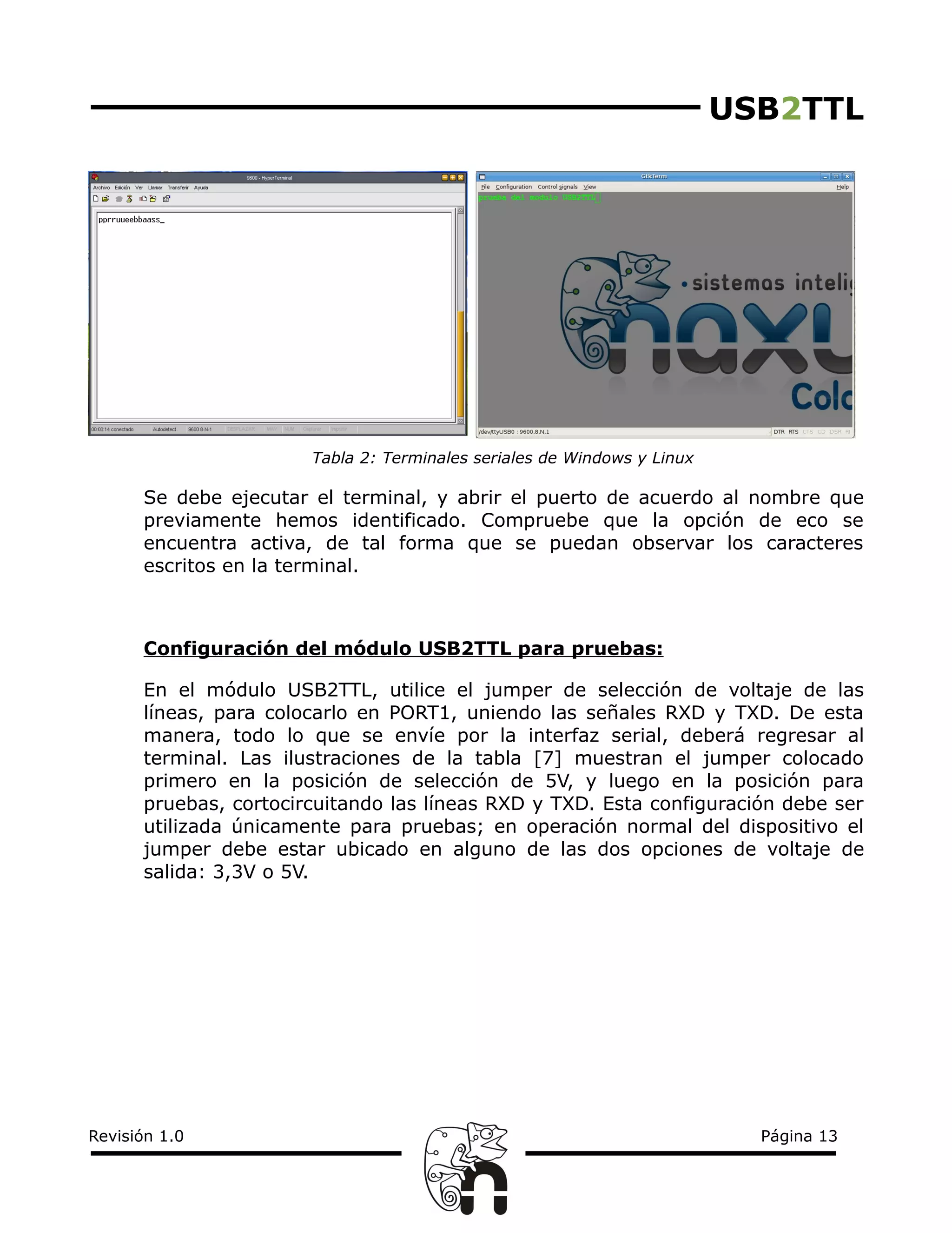 USB2TTL
Tabla 2: Terminales seriales de Windows y Linux
Se debe ejecutar el terminal, y abrir el puerto de acuerdo al nombre que
previamente hemos identificado. Compruebe que la opción de eco se
encuentra activa, de tal forma que se puedan observar los caracteres
escritos en la terminal.
Configuración del módulo USB2TTL para pruebas:
En el módulo USB2TTL, utilice el jumper de selección de voltaje de las
líneas, para colocarlo en PORT1, uniendo las señales RXD y TXD. De esta
manera, todo lo que se envíe por la interfaz serial, deberá regresar al
terminal. Las ilustraciones de la tabla [7] muestran el jumper colocado
primero en la posición de selección de 5V, y luego en la posición para
pruebas, cortocircuitando las líneas RXD y TXD. Esta configuración debe ser
utilizada únicamente para pruebas; en operación normal del dispositivo el
jumper debe estar ubicado en alguno de las dos opciones de voltaje de
salida: 3,3V o 5V.
Revisión 1.0 Página 13
 