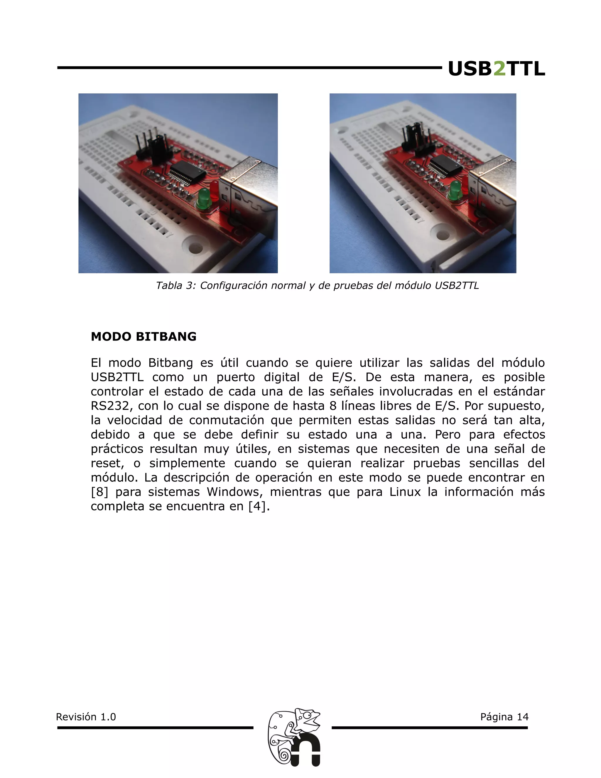 USB2TTL
Tabla 3: Configuración normal y de pruebas del módulo USB2TTL
MODO BITBANG
El modo Bitbang es útil cuando se quiere utilizar las salidas del módulo
USB2TTL como un puerto digital de E/S. De esta manera, es posible
controlar el estado de cada una de las señales involucradas en el estándar
RS232, con lo cual se dispone de hasta 8 líneas libres de E/S. Por supuesto,
la velocidad de conmutación que permiten estas salidas no será tan alta,
debido a que se debe definir su estado una a una. Pero para efectos
prácticos resultan muy útiles, en sistemas que necesiten de una señal de
reset, o simplemente cuando se quieran realizar pruebas sencillas del
módulo. La descripción de operación en este modo se puede encontrar en
[8] para sistemas Windows, mientras que para Linux la información más
completa se encuentra en [4].
Revisión 1.0 Página 14
 