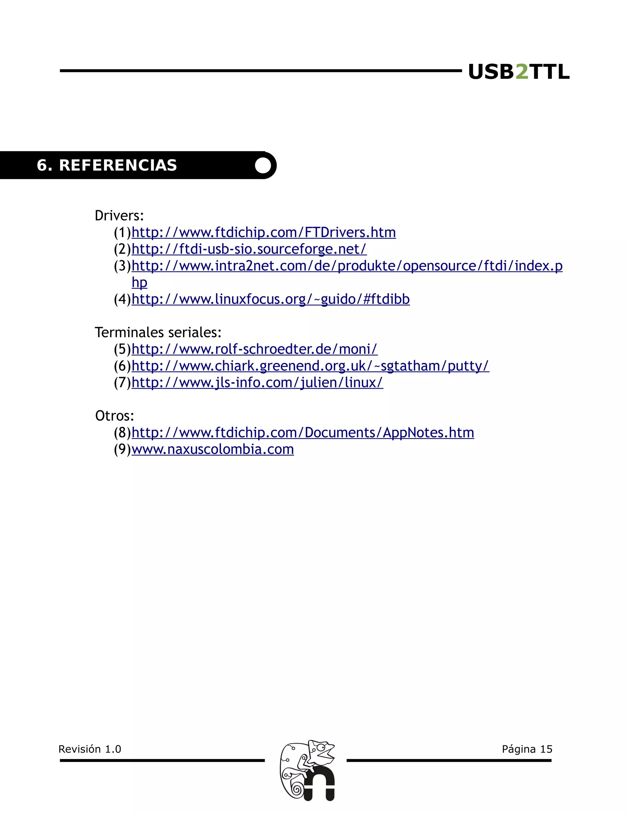 USB2TTL
Drivers:
(1)http://www.ftdichip.com/FTDrivers.htm
(2)http://ftdi-usb-sio.sourceforge.net/
(3)http://www.intra2net.com/de/produkte/opensource/ftdi/index.p
hp
(4)http://www.linuxfocus.org/~guido/#ftdibb
Terminales seriales:
(5)http://www.rolf-schroedter.de/moni/
(6)http://www.chiark.greenend.org.uk/~sgtatham/putty/
(7)http://www.jls-info.com/julien/linux/
Otros:
(8)http://www.ftdichip.com/Documents/AppNotes.htm
(9)www.naxuscolombia.com
Revisión 1.0 Página 15
6. REFERENCIAS
 