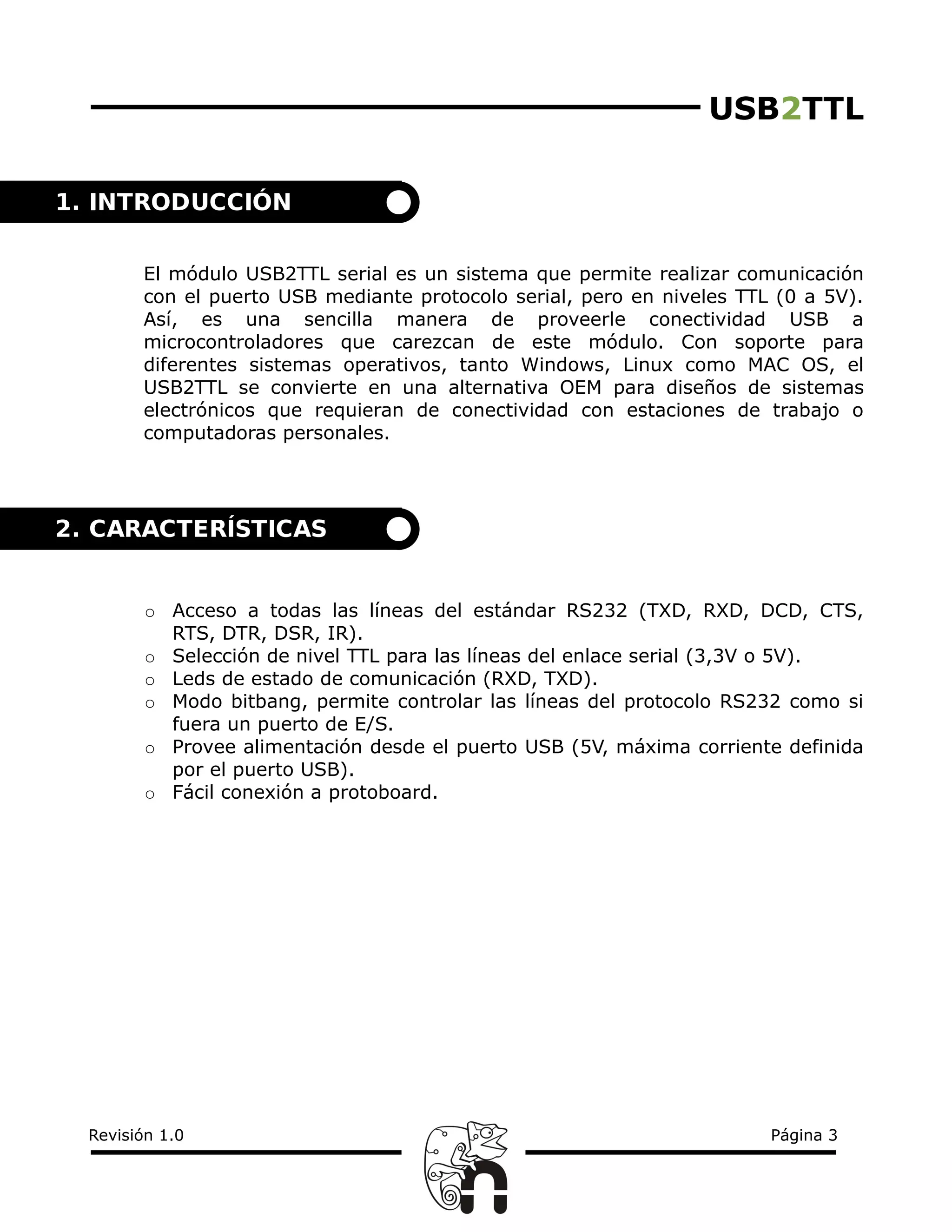 USB2TTL
El módulo USB2TTL serial es un sistema que permite realizar comunicación
con el puerto USB mediante protocolo serial, pero en niveles TTL (0 a 5V).
Así, es una sencilla manera de proveerle conectividad USB a
microcontroladores que carezcan de este módulo. Con soporte para
diferentes sistemas operativos, tanto Windows, Linux como MAC OS, el
USB2TTL se convierte en una alternativa OEM para diseños de sistemas
electrónicos que requieran de conectividad con estaciones de trabajo o
computadoras personales.
○ Acceso a todas las líneas del estándar RS232 (TXD, RXD, DCD, CTS,
RTS, DTR, DSR, IR).
○ Selección de nivel TTL para las líneas del enlace serial (3,3V o 5V).
○ Leds de estado de comunicación (RXD, TXD).
○ Modo bitbang, permite controlar las líneas del protocolo RS232 como si
fuera un puerto de E/S.
○ Provee alimentación desde el puerto USB (5V, máxima corriente definida
por el puerto USB).
○ Fácil conexión a protoboard.
Revisión 1.0 Página 3
2. CARACTERÍSTICAS
1. INTRODUCCIÓN
 