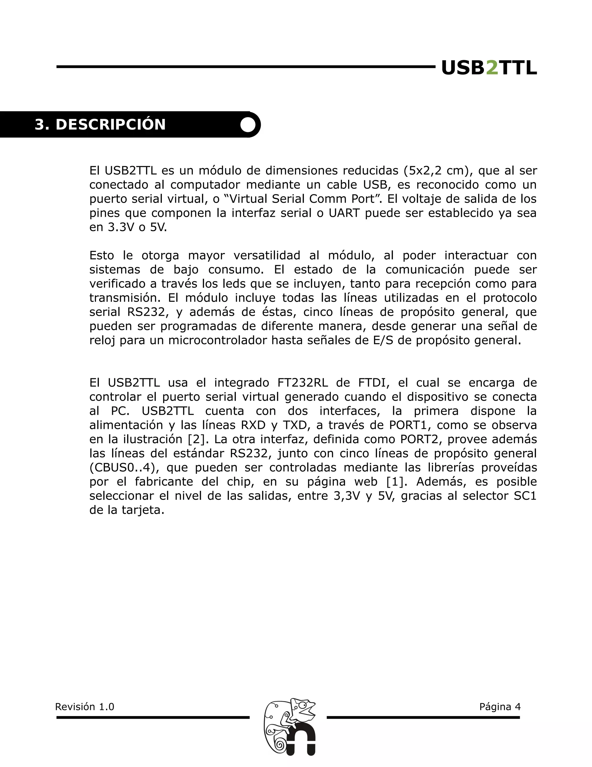 USB2TTL
El USB2TTL es un módulo de dimensiones reducidas (5x2,2 cm), que al ser
conectado al computador mediante un cable USB, es reconocido como un
puerto serial virtual, o “Virtual Serial Comm Port”. El voltaje de salida de los
pines que componen la interfaz serial o UART puede ser establecido ya sea
en 3.3V o 5V.
Esto le otorga mayor versatilidad al módulo, al poder interactuar con
sistemas de bajo consumo. El estado de la comunicación puede ser
verificado a través los leds que se incluyen, tanto para recepción como para
transmisión. El módulo incluye todas las líneas utilizadas en el protocolo
serial RS232, y además de éstas, cinco líneas de propósito general, que
pueden ser programadas de diferente manera, desde generar una señal de
reloj para un microcontrolador hasta señales de E/S de propósito general.
El USB2TTL usa el integrado FT232RL de FTDI, el cual se encarga de
controlar el puerto serial virtual generado cuando el dispositivo se conecta
al PC. USB2TTL cuenta con dos interfaces, la primera dispone la
alimentación y las líneas RXD y TXD, a través de PORT1, como se observa
en la ilustración [2]. La otra interfaz, definida como PORT2, provee además
las líneas del estándar RS232, junto con cinco líneas de propósito general
(CBUS0..4), que pueden ser controladas mediante las librerías proveídas
por el fabricante del chip, en su página web [1]. Además, es posible
seleccionar el nivel de las salidas, entre 3,3V y 5V, gracias al selector SC1
de la tarjeta.
Revisión 1.0 Página 4
3. DESCRIPCIÓN
 