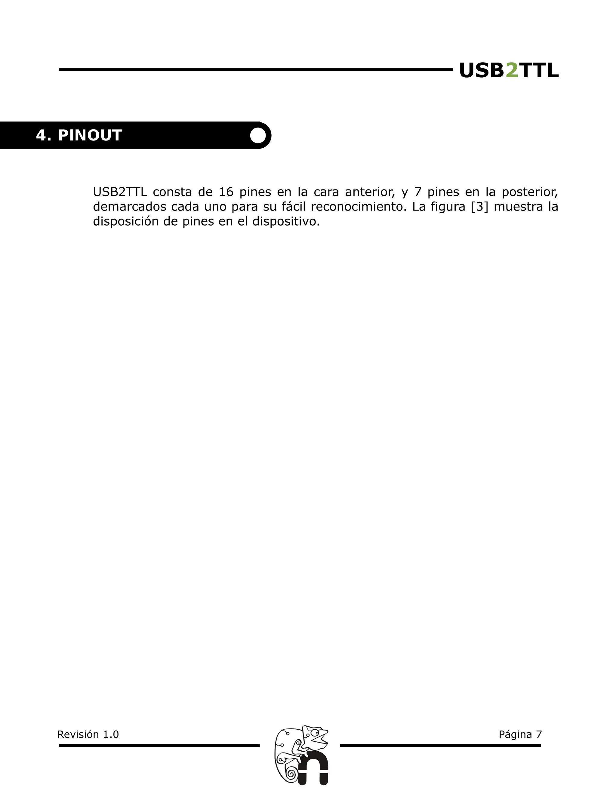USB2TTL
USB2TTL consta de 16 pines en la cara anterior, y 7 pines en la posterior,
demarcados cada uno para su fácil reconocimiento. La figura [3] muestra la
disposición de pines en el dispositivo.
Revisión 1.0 Página 7
4. PINOUT
 
