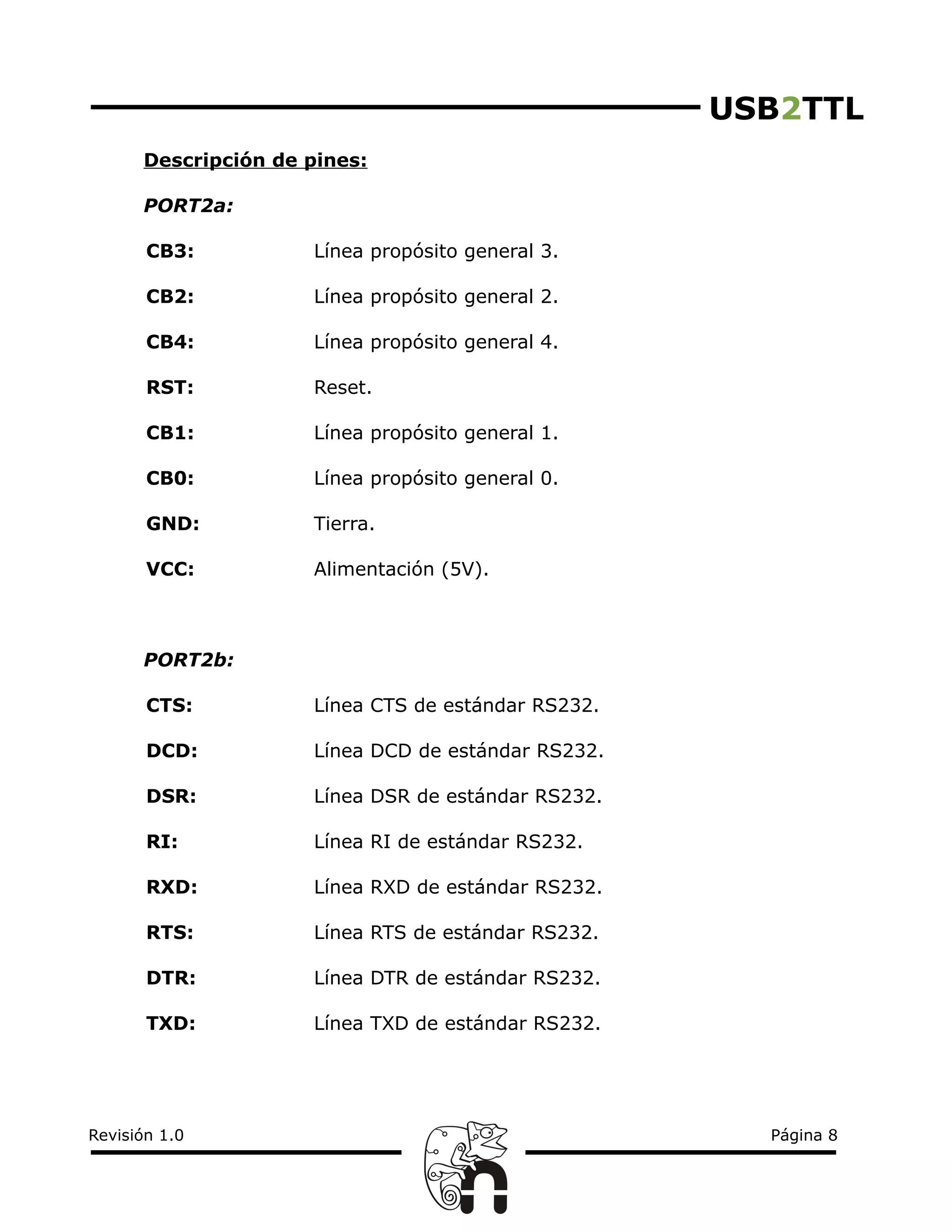 USB2TTL
Descripción de pines:
PORT2a:
CB3: Línea propósito general 3.
CB2: Línea propósito general 2.
CB4: Línea propósito general 4.
RST: Reset.
CB1: Línea propósito general 1.
CB0: Línea propósito general 0.
GND: Tierra.
VCC: Alimentación (5V).
PORT2b:
CTS: Línea CTS de estándar RS232.
DCD: Línea DCD de estándar RS232.
DSR: Línea DSR de estándar RS232.
RI: Línea RI de estándar RS232.
RXD: Línea RXD de estándar RS232.
RTS: Línea RTS de estándar RS232.
DTR: Línea DTR de estándar RS232.
TXD: Línea TXD de estándar RS232.
Revisión 1.0 Página 8
 