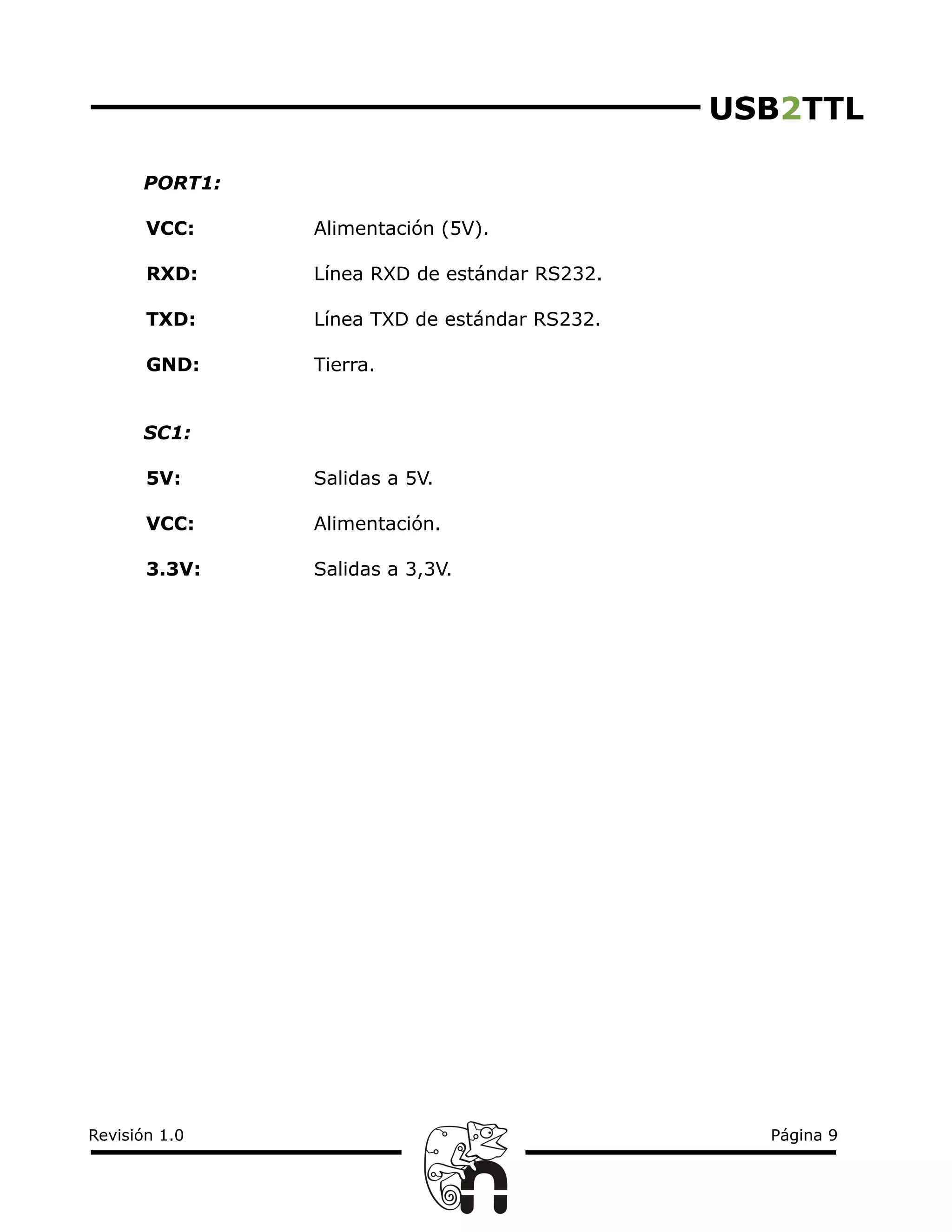 USB2TTL
PORT1:
VCC: Alimentación (5V).
RXD: Línea RXD de estándar RS232.
TXD: Línea TXD de estándar RS232.
GND: Tierra.
SC1:
5V: Salidas a 5V.
VCC: Alimentación.
3.3V: Salidas a 3,3V.
Revisión 1.0 Página 9
 
