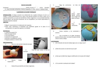 HOJA DE EJECUCIÓN
Estudiante: _____________________________Grado y sección: 1° “ “ Fecha: /07/2013
I.E.: Pedro mercedes Ureña/Área: Historia, Geografía y E. /Prof.: Leticia V. Urpeque Arispe
ELABORAMOS UN GLOBO TERRÁQUEO
INTRODUCCIÓN: el trabajo consiste en la elaboración de un globo terráqueo el cual es un
modelo a escala tridimensional de la Tierra, que permite localizar las tierras, mares en la
superficie del planeta, así como los hemisferios y líneas imaginarias. Es una actividad divertida,
fácil de realizar, que permitirá interactuar con tus compañeros y así mismo desarrollaras tu
habilidad espacial y corporal.
OBJETIVO:
Adquirir conocimiento en la elaboración de maquetas.
Hacer notar claramente al estudiante que superficies iguales en el plano no se
corresponden con superficies iguales en la realidad.
MATERIALES:
1 bola de tecnopor N° 6
Masa de papel maché
¼ de cola sintética
Impresión de mapamundi
Brocheta, mondadientes y pincel
Tempera (celeste y 5 colores más)
PROCEDIMIENTOS:
1. Lija en un solo sentido la bola de tecnopor.
2. Pinta de color celeste la bola de
tecnopor.
3. Recorta imagen de
mapamundi.
4. Coloca hilo que identifica las líneas imaginarias.
5. Pega los continentes en bola de
tecnopor.
6.
Coloca papel
Maché encima
de la imagen del
globo terráqueo.
7.
Pinta los
continentes.
8. Coloca nombres a los continentes y
oceanos.
9. Fija la brocheta en el globo terráqueo,
posteriormente coloca una base de soporte donde
colocar nuestro trabajo.
CUESTIONARIO:
1. ¿Has realizado este tipo de trabajo alguna vez o es algo nuevo?
2. ¿Estás de acuerdo con esta técnica por qué?
3. ¿Crees que se debe hacer alguna modificación en los pasos del trabajo?
4. ¿Te ha servido la realización del trabajo?
 