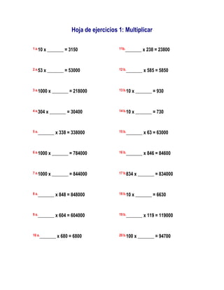 Hoja de ejercicios 1: Multiplicar

1 a.10   x _______ = 3150                11b._______    x 238 = 23800


2 a.53   x _______ = 53000               12 b._______   x 585 = 5850


3 a.1000   x _______ = 218000            13 b.10   x _______ = 930


4 a.304   x _______ = 30400              14 b.10   x _______ = 730


5 a._______   x 338 = 338000             15 b._______   x 63 = 63000


6 a.1000   x _______ = 784000            16 b._______   x 846 = 84600


7 a.1000   x _______ = 844000            17 b.834   x _______ = 834000


8 a._______   x 848 = 848000             18 b.10   x _______ = 6630


9 a._______   x 604 = 604000             19 b._______   x 119 = 119000


10 a._______   x 680 = 6800              20 b.100   x _______ = 94700
 