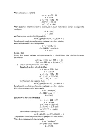 Ahoracalculamosn y phi(n):
𝑛 = 𝑝 ∗ 𝑞 = 31 ∗ 89
𝑛 = 2759
𝜙( 𝑛) = ( 𝑝 − 1)( 𝑞 − 1)
𝜙(2759) = 30 ∗ 88
𝜙(2759) = 2640
Ahora debemos determinar la clave pública, es decir, un número que cumpla con siguiente
condición:
1 < 𝑒 < 𝜙(𝑛)
𝑒 = 1483
Verificamosque nuestraelecciónesválida:
𝑚𝑐𝑑( 𝑒, 𝜙( 𝑛)) = 𝑚𝑐𝑑(1483,2640) = 1
Cumple conla condiciónporlotanto esapta para ser clave pública.
Ahoradebemoscalcularlaclave privada:
𝑑 = 𝑒−1 𝑚𝑜𝑑 𝜙( 𝑛)
𝑑 = (1483)−1 𝑚𝑜𝑑 2640
𝑑 = 2227
EjercicioNo.3
Alice y Bob envían mensaje encriptados usando el criptosistema RSA, con los siguientes
parámetros:
𝐴𝑙𝑖𝑐𝑒: 𝑝 𝐴 = 223; 𝑞 𝐴 = 503, 𝑒𝐴 = 41
𝐵𝑜𝑏: 𝑝 𝐵 = 211; 𝑞 𝐵 = 509, 𝑒 𝐵 = 73
1. Calcule laclave privadade Alice yBob
Calculandolaclaveprivadade Alice
𝑛 = 𝑝 ∗ 𝑞 = 223 ∗ 503
𝑛 = 112169
𝜙( 𝑛) = ( 𝑝 − 1)( 𝑞 − 1)
𝜙(112169) = 222 ∗ 502
𝜙(112169) = 111444
Verificamoslaclave públicadada:
𝑚𝑐𝑑( 𝑒, 𝜙( 𝑛)) = 𝑚𝑐𝑑(41,111444) = 1
Cumple conla condiciónporlotanto esapta para ser clave pública.
Ahoradebemoscalcularlaclave privada:
𝑑 = 𝑒−1 𝑚𝑜𝑑 𝜙( 𝑛)
𝑑 = (41)−1 𝑚𝑜𝑑 111444
𝑑 = 92417
Calculandolaclaveprivadade Bob
𝑛 = 𝑝 ∗ 𝑞 = 211 ∗ 509
𝑛 = 107399
𝜙( 𝑛) = ( 𝑝 − 1)( 𝑞 − 1)
𝜙(107399) = 210 ∗ 508
𝜙(107399) = 106680
Verificamoslaclave públicadada:
𝑚𝑐𝑑( 𝑒, 𝜙( 𝑛)) = 𝑚𝑐𝑑(73,106680) = 1
Cumple conla condiciónporlotanto esapta para ser clave pública.
Ahoradebemoscalcularlaclave privada:
𝑑 = 𝑒−1 𝑚𝑜𝑑 𝜙( 𝑛)
𝑑 = (73)−1 𝑚𝑜𝑑 106680
𝑑 = 39457
 