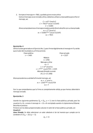 2. Encripte el mensaje m= 7815, que Bob quiere enviaraAlice
Comoel mensaje vaserenviadoa Alice,debemosutilizarsuclave públicaparacifrar el
mensaje,así:
𝐶 = 𝑚 𝑝 𝐴 ( 𝑚𝑜𝑑 𝑛)
𝐶 = 781541 ( 𝑚𝑜𝑑 112169)
𝐶 = 51005
AhoracomprobaremoselmensajeenviadocuandoAlicelodescifre consuclaveprivada:
𝑚 = 𝐶 𝑑 ( 𝑚𝑜𝑑 𝑛)
𝑚 = 5100592417 ( 𝑚𝑜𝑑 112169)
𝑚 = 7815
EjercicioNo. 4
Utilice laclave generadaenel Ejercicio No.2,para firmardigitalmente el mensajem=7y valide
que el valordel resultadoesunfirmacorrecta
Clave pública
𝑒 = 1483
Clave privada
𝑑 = 2227
Módulo
n = 2759
Mensaje a cifrar
m = 7
𝑠 = 𝑚 𝑑 (𝑚𝑜𝑑 𝑛)
𝑠 = 72227 𝑚𝑜𝑑 2759 = 2105
Mensaje firmado a enviar
(m, s) = (7, 2105)
Ahoraprocedemosavalidadlafirmadel mensaje,así:
𝑚 = 𝑠 𝑒 𝑚𝑜𝑑 𝑛
𝑚 = 21051483 𝑚𝑜𝑑 2759
𝑚 = 7
Con lo que comprobamos que la firma es completamente válida,ya que hemos obtenido le
mensaje enviado.
EjercicioNo. 5
Usando los siguientesparámetros: ℤ 𝑝 = ℤ29 , 𝛼 = 3, cree la llave pública y privada, para los
usuarios A y B, y envíe el mensaje m = 15 a B encriptado usando el criptosistema ElGamal.
Describa el proceso.
Primero con los datos proporcionados calcular el valor de la llave pública y privada, así:
Usuario A
Llave Privada: Se debe seleccionar un valor aleatorio d de tal manera que cumpla con la
condición 𝑑 ℇ ℤ29 − {0,1, 𝑝 − 1}
𝑑 𝐴 = 11
 