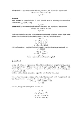 Llave Pública:Se calcula elevando el elemento primitivo 𝛼, a la llave publica seleccionada.
𝛼 𝑑 𝑚𝑜𝑑 𝑝 = 311 𝑚𝑜𝑑 29 = 15
𝑒𝐴 = 15
Usuario B
Llave Privada: Se debe seleccionar un valor aleatorio d de tal manera que cumpla con la
condición d ℇ ℤ29 − {0,1, 𝑝 − 1}
𝑑 𝐵 = 25
Llave Pública:Se calcula elevando el elemento primitivo 𝛼, a la llave publica seleccionada.
𝛼 𝑑 𝑚𝑜𝑑 𝑝 = 325 𝑚𝑜𝑑 29 = 14
𝑒 𝐵 = 14
Ahora procedemos a encriptar el mensaje destinado para el usuario B, y para poder hacer
debemos de seleccionar un valor aleatorio k ℇ ℤ29 − {0,1, 𝑝 − 1}. Elegimos k = 7
𝑚 = 15
𝐶 = [𝛼 𝑘, 𝑚 ∙ ( 𝛼 𝑑)
𝑘
]
𝐶 = [37,15 ∙ (14)7]
𝐶 = [ 𝑐1, 𝑐2] = [12, 6]
Para verificarvamosa descifrarel mensaje enviadoaB, utilizandolallaveprivadade B,así:
𝐶 = [12, 6]
𝑚 = 𝑐1
−𝑑 ∙ 𝑐2
𝑚 = 12−25 ∙ 6 𝑚𝑜𝑑 29
𝑚 = 15
Vemos que coincide con el mensaje original.
Ejercicio No. 6
Alice y Bob utilizan el criptosistema ElGamal (trabajando en un campo finito ℤ131 , con el
elementoprimitivo 𝛼 = 37.Lacorrespondienteclave privadade A yB son 𝑟𝐴 = 122 y 𝑟𝐵 = 18.
Detalle el procesode encriptación del mensaje m = 6, que Alice cifra para enviar a Bob (use el
valor aleatorio k = 21).
También detalle el proceso que debe seguir Bob para descifrar el mensaje.
Para encriptarel mensajeenviadoporAliceaBob,debemoshacerloconlaclave públicade Bob,
la cual procederemos a calcular con los datos proporcionados:
𝛼 𝑑 𝑚𝑜𝑑 𝑝 = 3718 𝑚𝑜𝑑 131 = 108
𝑒 𝐵 = 108
Con estoAlice,puedeyaencriptarel mensaje,así:
𝑚 = 6
𝐶 = [𝛼 𝑘, 𝑚 ∙ ( 𝛼 𝑑)
𝑘
]
𝐶 = [3721,6 ∙ (108)21]
𝐶 = [ 𝑐1, 𝑐2] = [95, 93]
 