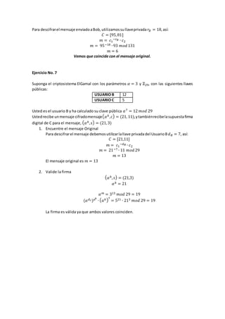 Para descifrarel mensaje enviadoaBob, utilizamossullaveprivada 𝑟𝐵 = 18,así:
𝐶 = [95,81]
𝑚 = 𝑐1
−𝑟 𝐵 ∙ 𝑐2
𝑚 = 95−18 ∙ 93 𝑚𝑜𝑑 131
𝑚 = 6
Vemos que coincide con el mensaje original.
Ejercicio No. 7
Suponga el criptosistema ElGamal con los parámetros 𝛼 = 3 y ℤ29, con las siguientes llaves
públicas:
USUARIO B 12
USUARIO C 5
Usted es el usuario B y ha calculado su clave pública 𝛼7 = 12 𝑚𝑜𝑑 29
Ustedrecibe unmensaje cifradomensaje( 𝛼 𝑘,𝑐) = (21, 11),ytambiénrecibelasupuestafirma
digital de C para el mensaje, ( 𝛼 𝑘, 𝑠) = (21,3)
1. Encuentre el mensaje Original
Para descifrarel mensaje debemos utilizarlallave privadadel UsuarioB 𝑑 𝐵 = 7, así:
𝐶 = [21,11]
𝑚 = 𝑐1
−𝑑 𝐵 ∙ 𝑐2
𝑚 = 21−7 ∙ 11 𝑚𝑜𝑑 29
𝑚 = 13
El mensaje original es 𝑚 = 13
2. Valide la firma
( 𝛼 𝑘, 𝑠) = (21,3)
𝛼 𝑘 = 21
𝛼 𝑚 = 313 𝑚𝑜𝑑 29 = 19
(𝛼 𝑑 𝑐) 𝑎 𝑘
∙ ( 𝑎 𝑘)
𝑠
= 521 ∙ 213 𝑚𝑜𝑑 29 = 19
La firma es válida ya que ambos valores coinciden.
 